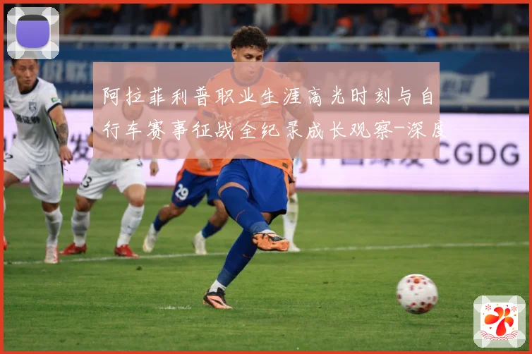 阿拉菲利普职业生涯高光时刻与自行车赛事征战全纪录成长观察-深度解析