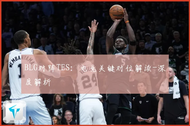BLG对阵TES：电竞关键对位解读-深度解析