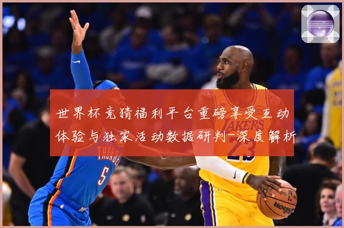 世界杯竞猜福利平台重磅享受互动体验与独家活动数据研判-深度解析