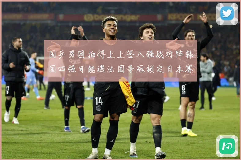 国乒男团抽得上上签八强战对阵韩国四强可能遇法国争冠锁定日本赛场解读-深度解析