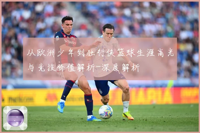 从欧洲少年到独行侠篮球生涯高光与竞技价值解析-深度解析