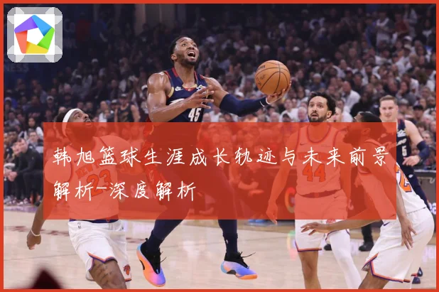 韩旭篮球生涯成长轨迹与未来前景解析-深度解析