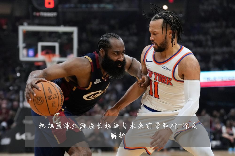 韩旭篮球生涯成长轨迹与未来前景解析-深度解析