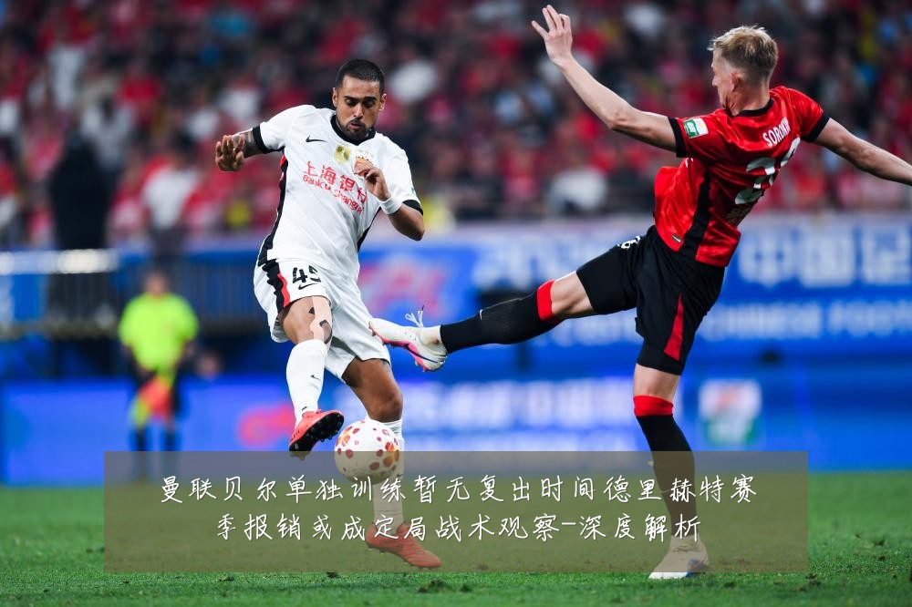 曼联贝尔单独训练暂无复出时间德里赫特赛季报销或成定局战术观察-深度解析